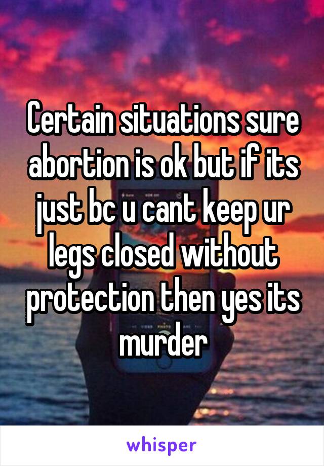 Certain situations sure abortion is ok but if its just bc u cant keep ur legs closed without protection then yes its murder