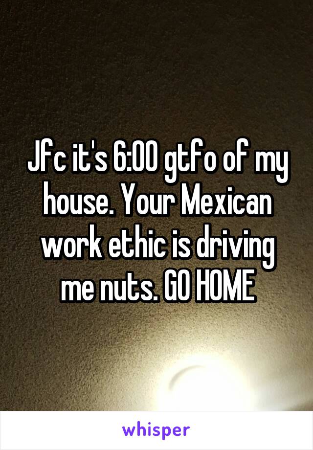 Jfc it's 6:00 gtfo of my house. Your Mexican work ethic is driving me nuts. GO HOME