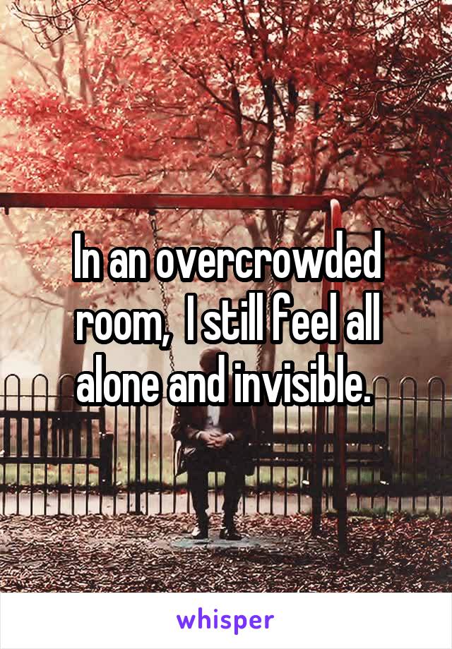 In an overcrowded room,  I still feel all alone and invisible. 