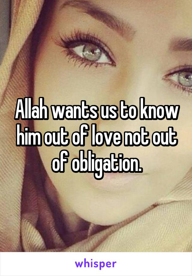 Allah wants us to know him out of love not out of obligation.