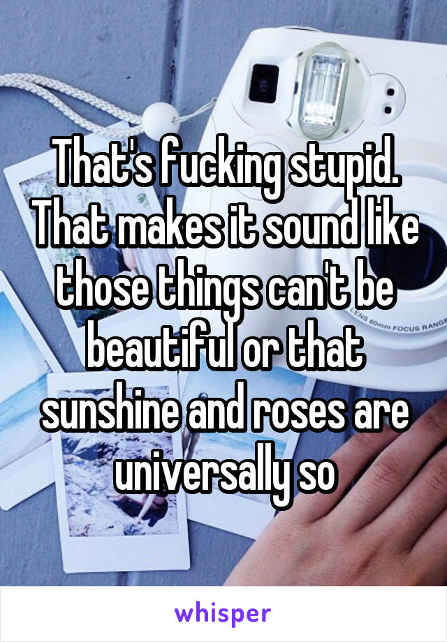 That's fucking stupid. That makes it sound like those things can't be beautiful or that sunshine and roses are universally so