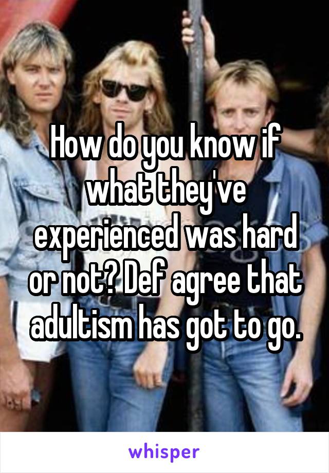 How do you know if what they've experienced was hard or not? Def agree that adultism has got to go.