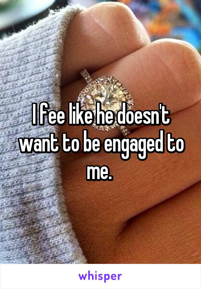 I fee like he doesn't want to be engaged to me. 