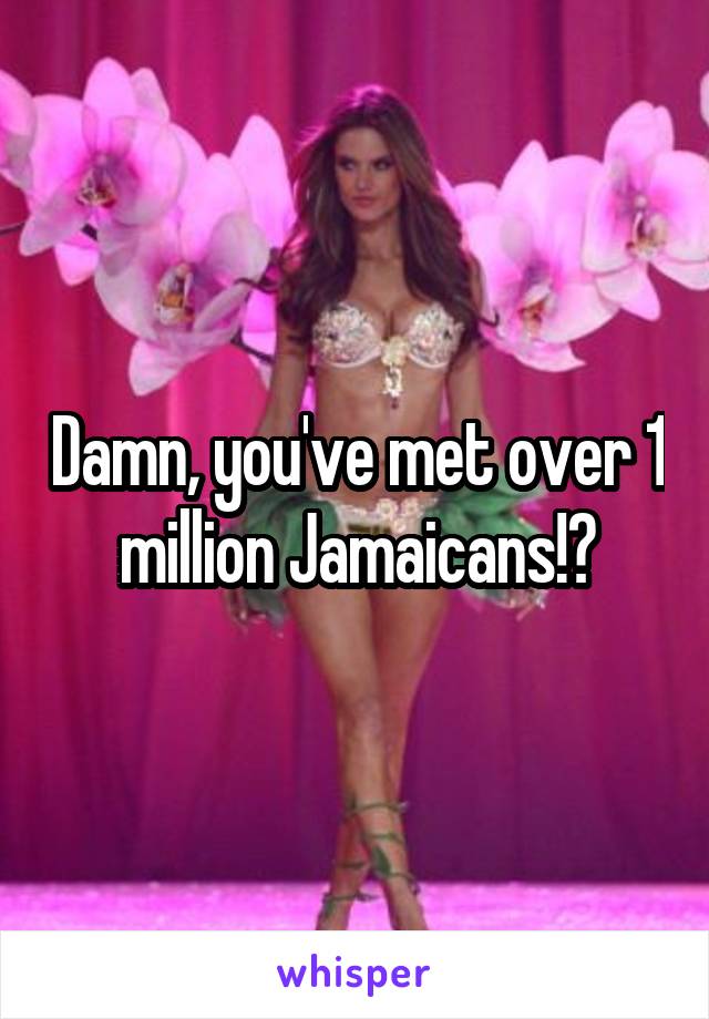 Damn, you've met over 1 million Jamaicans!?