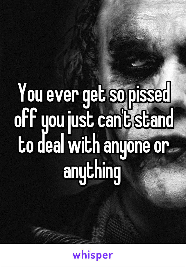 You ever get so pissed off you just can't stand to deal with anyone or anything 