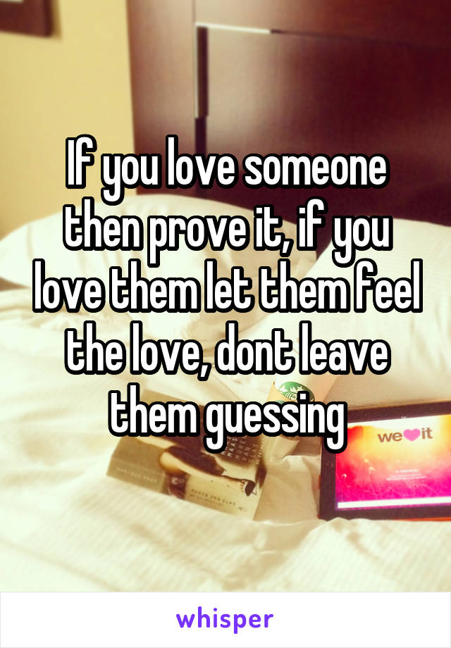 If you love someone then prove it, if you love them let them feel the love, dont leave them guessing
