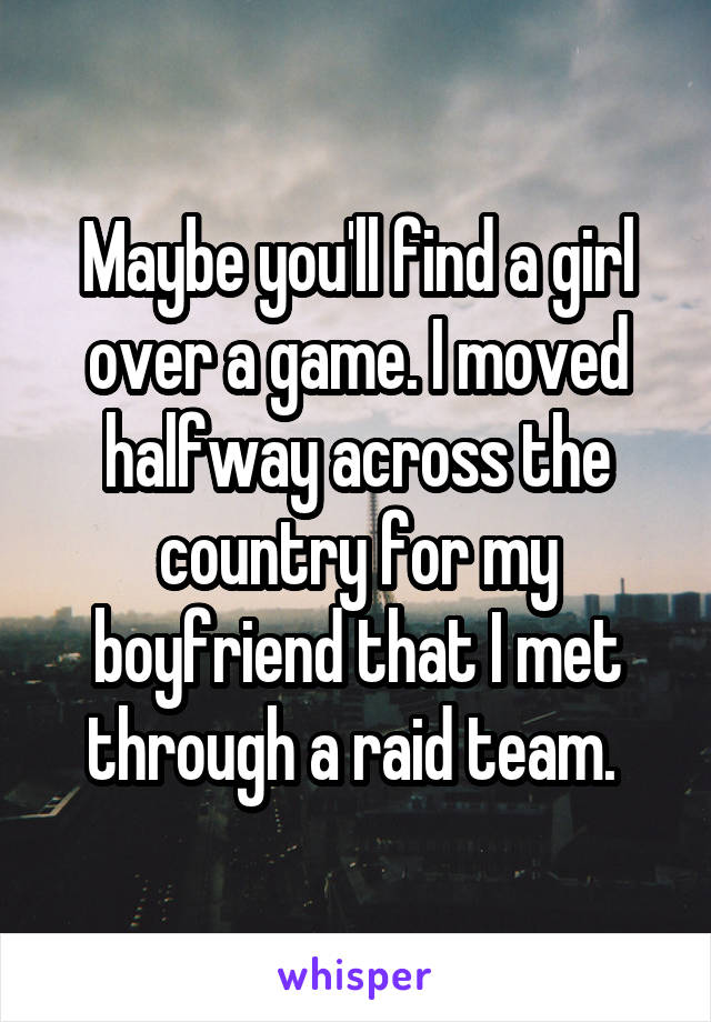 Maybe you'll find a girl over a game. I moved halfway across the country for my boyfriend that I met through a raid team. 