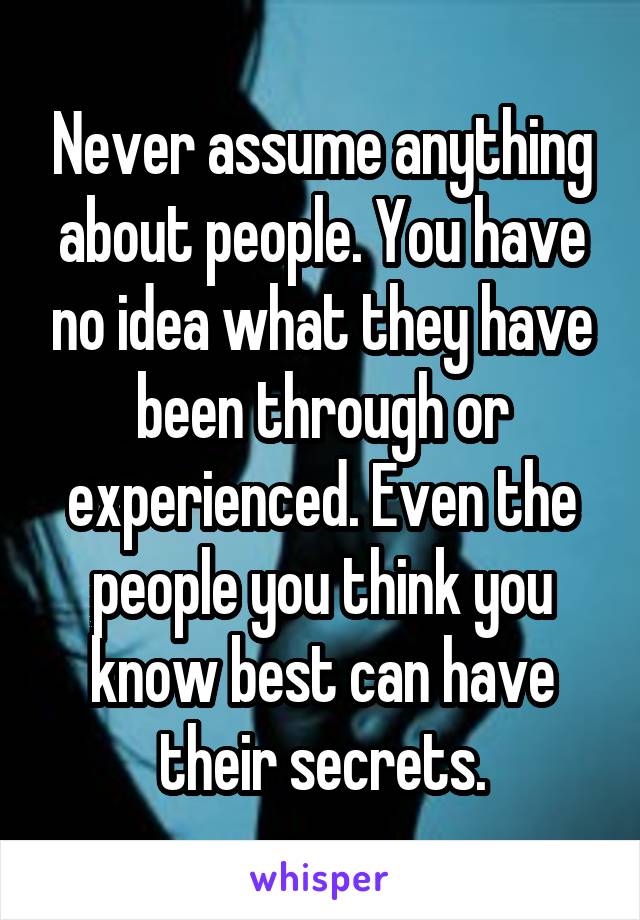 Never assume anything about people. You have no idea what they have been through or experienced. Even the people you think you know best can have their secrets.