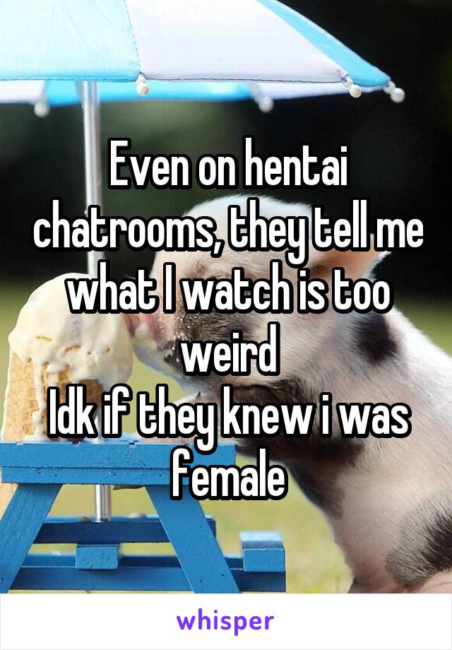 Even on hentai chatrooms, they tell me what I watch is too weird
Idk if they knew i was female