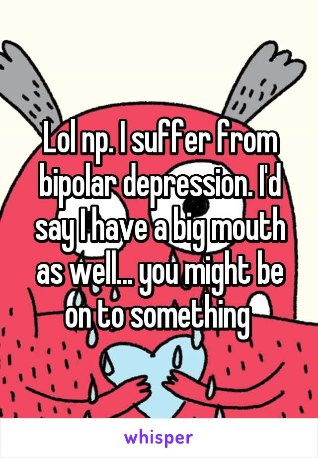 Lol np. I suffer from bipolar depression. I'd say I have a big mouth as well... you might be on to something 