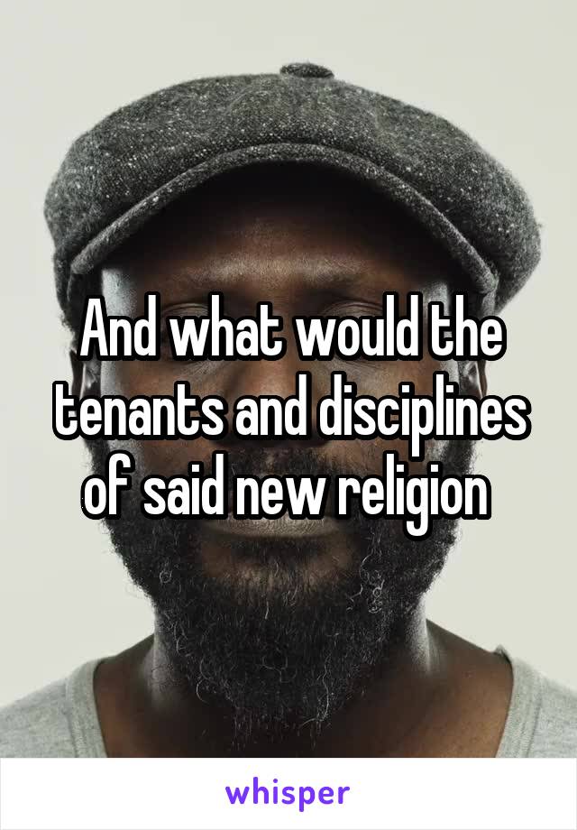 And what would the tenants and disciplines of said new religion 