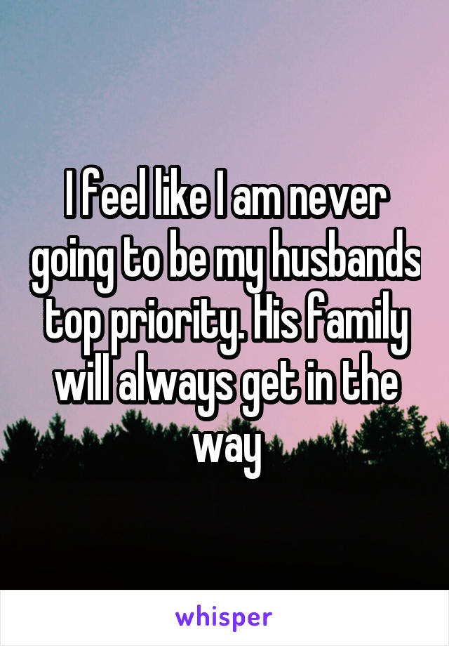 I feel like I am never going to be my husbands top priority. His family will always get in the way