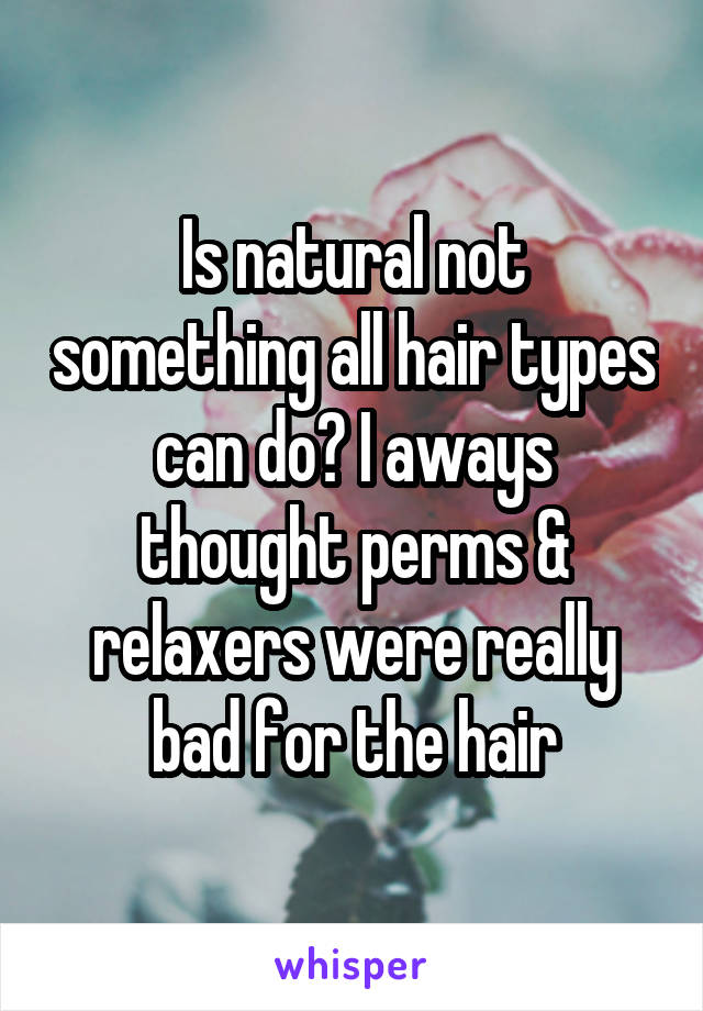 Is natural not something all hair types can do? I aways thought perms & relaxers were really bad for the hair