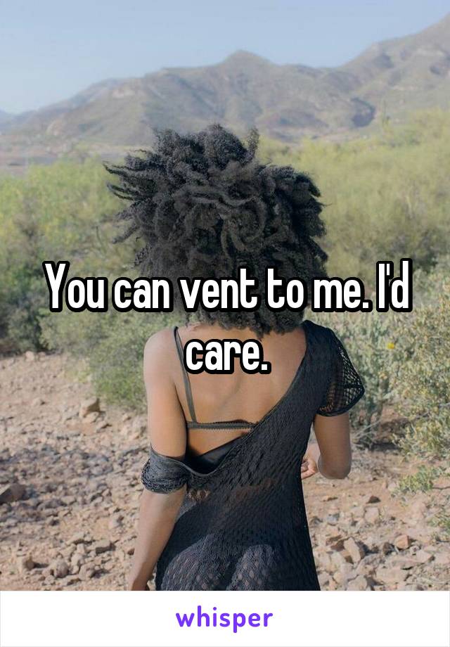 You can vent to me. I'd care.