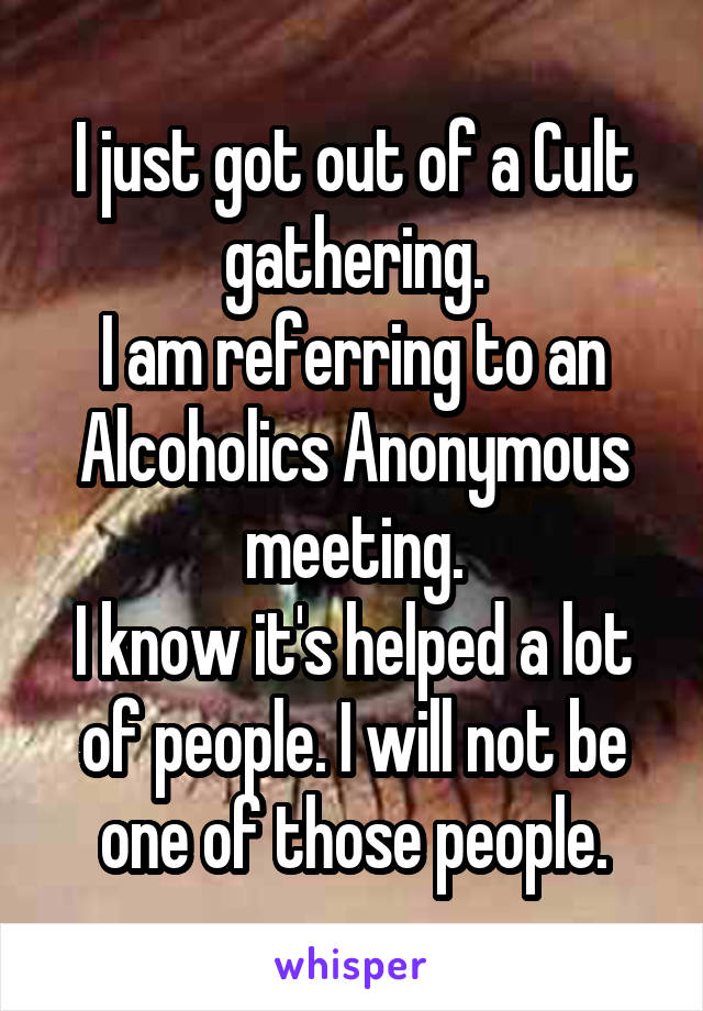 I just got out of a Cult gathering.
I am referring to an Alcoholics Anonymous meeting.
I know it's helped a lot of people. I will not be one of those people.