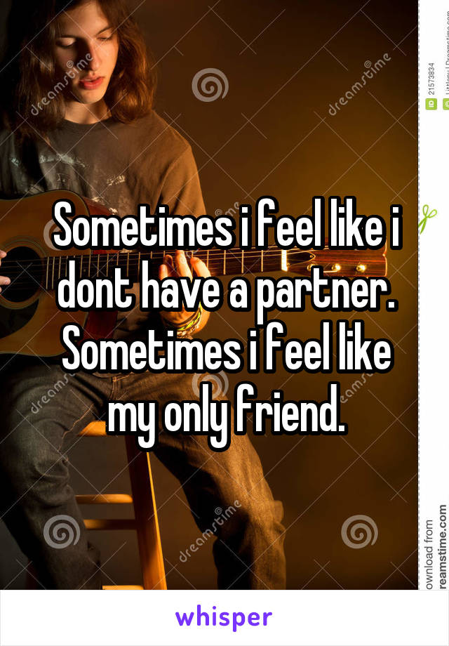 Sometimes i feel like i dont have a partner.
Sometimes i feel like my only friend.