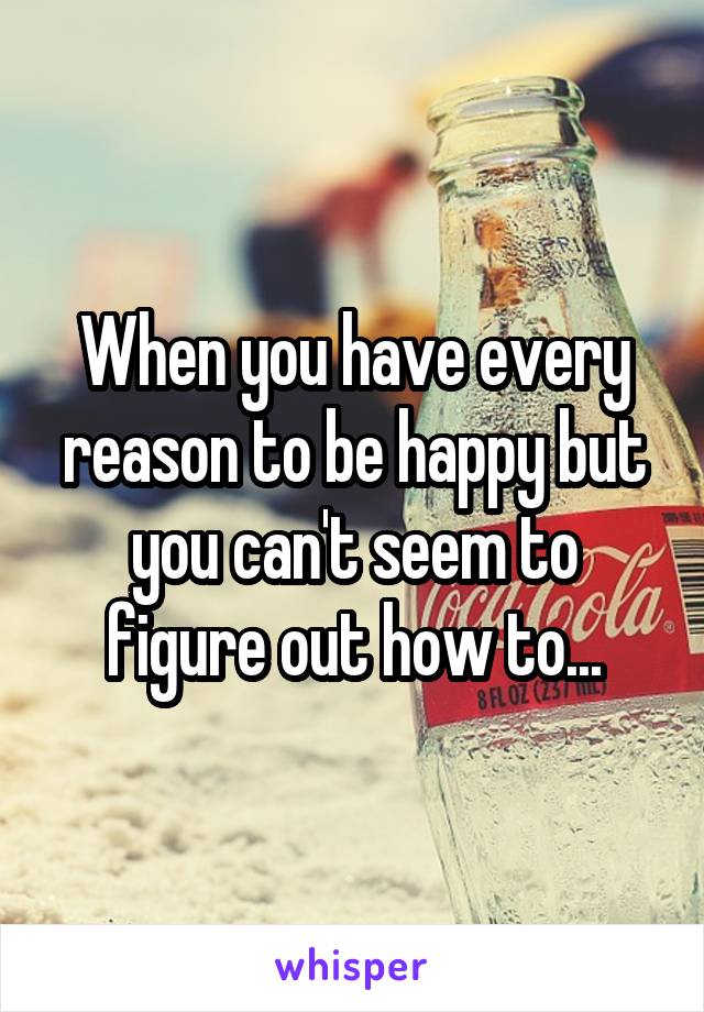 When you have every reason to be happy but you can't seem to figure out how to...