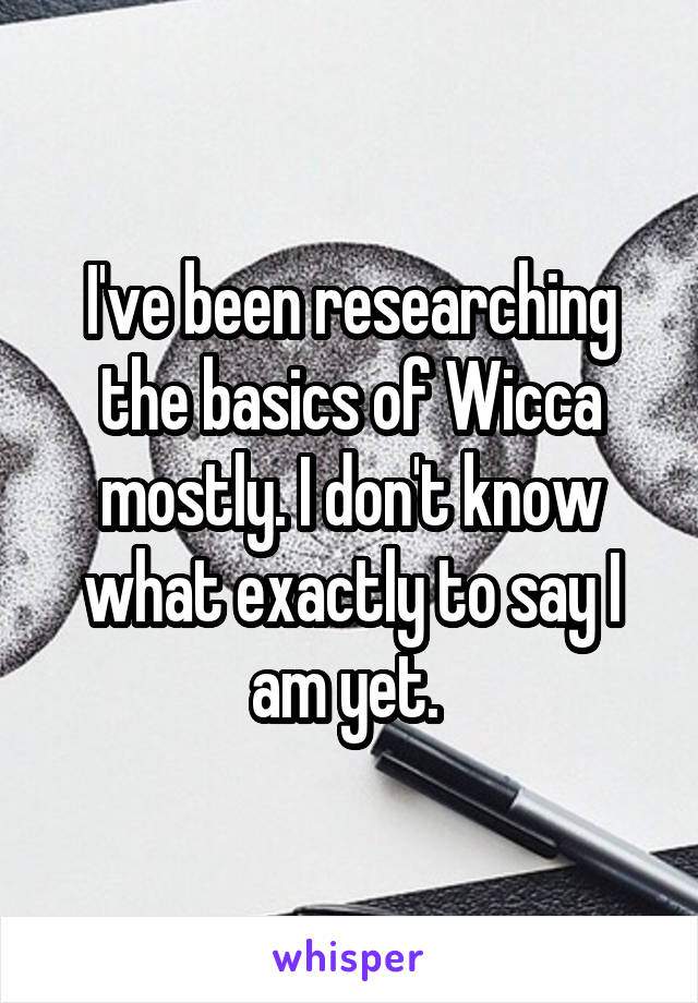 I've been researching the basics of Wicca mostly. I don't know what exactly to say I am yet. 