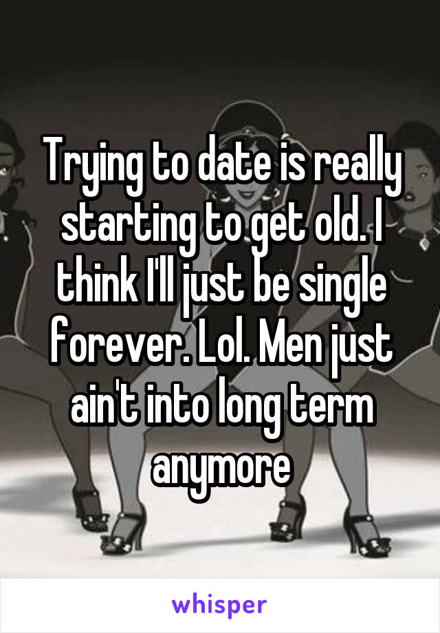 Trying to date is really starting to get old. I think I'll just be single forever. Lol. Men just ain't into long term anymore