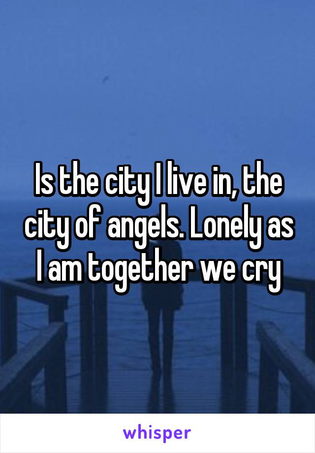 Is the city I live in, the city of angels. Lonely as I am together we cry