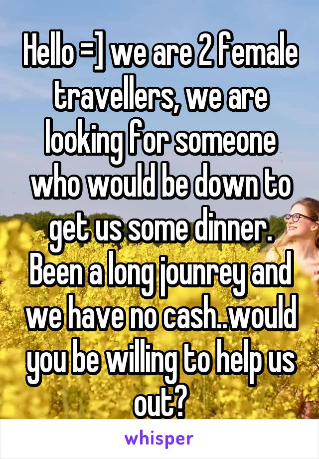 Hello =] we are 2 female travellers, we are looking for someone who would be down to get us some dinner. Been a long jounrey and we have no cash..would you be willing to help us out?