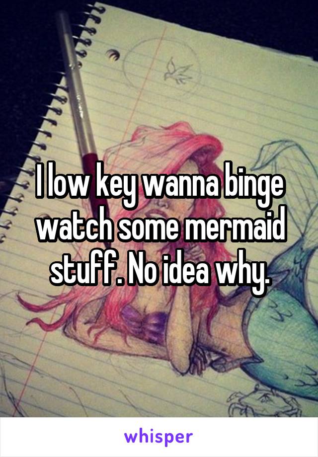 I low key wanna binge watch some mermaid stuff. No idea why.