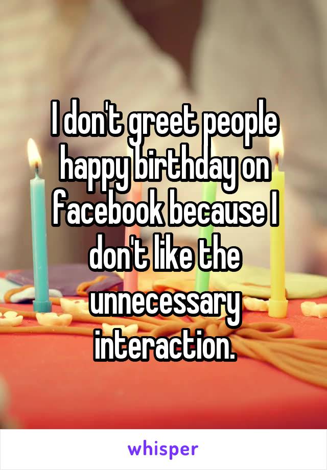 I don't greet people happy birthday on facebook because I don't like the unnecessary interaction.