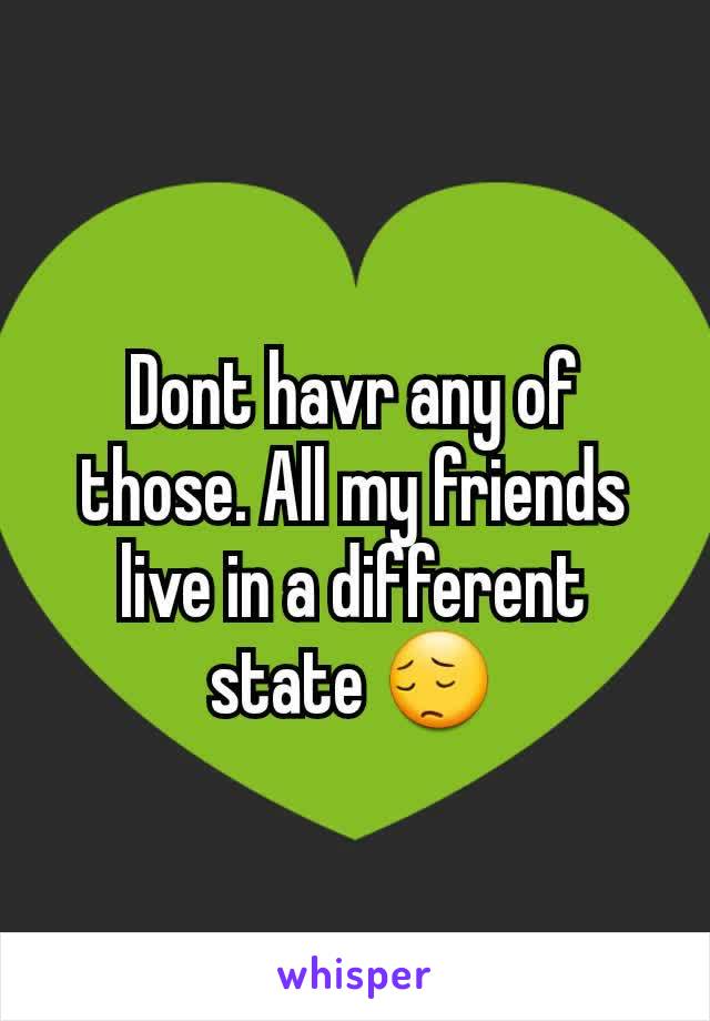 Dont havr any of those. All my friends live in a different state 😔