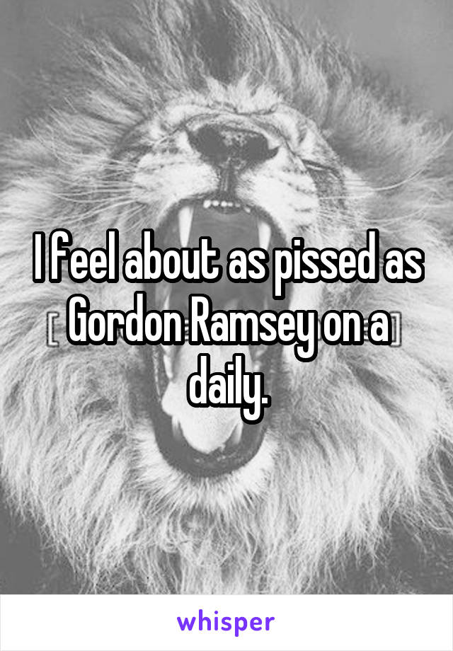 I feel about as pissed as Gordon Ramsey on a daily.