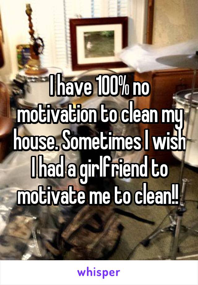 I have 100% no motivation to clean my house. Sometimes I wish I had a girlfriend to motivate me to clean!! 