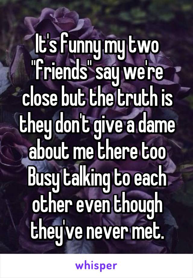 It's funny my two "friends" say we're close but the truth is they don't give a dame about me there too Busy talking to each other even though they've never met.