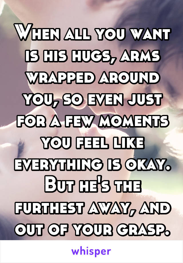 When all you want is his hugs, arms wrapped around you, so even just for a few moments you feel like everything is okay. But he's the furthest away, and out of your grasp.