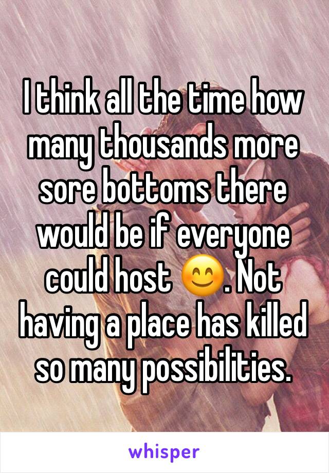 I think all the time how many thousands more sore bottoms there would be if everyone could host 😊. Not having a place has killed so many possibilities. 