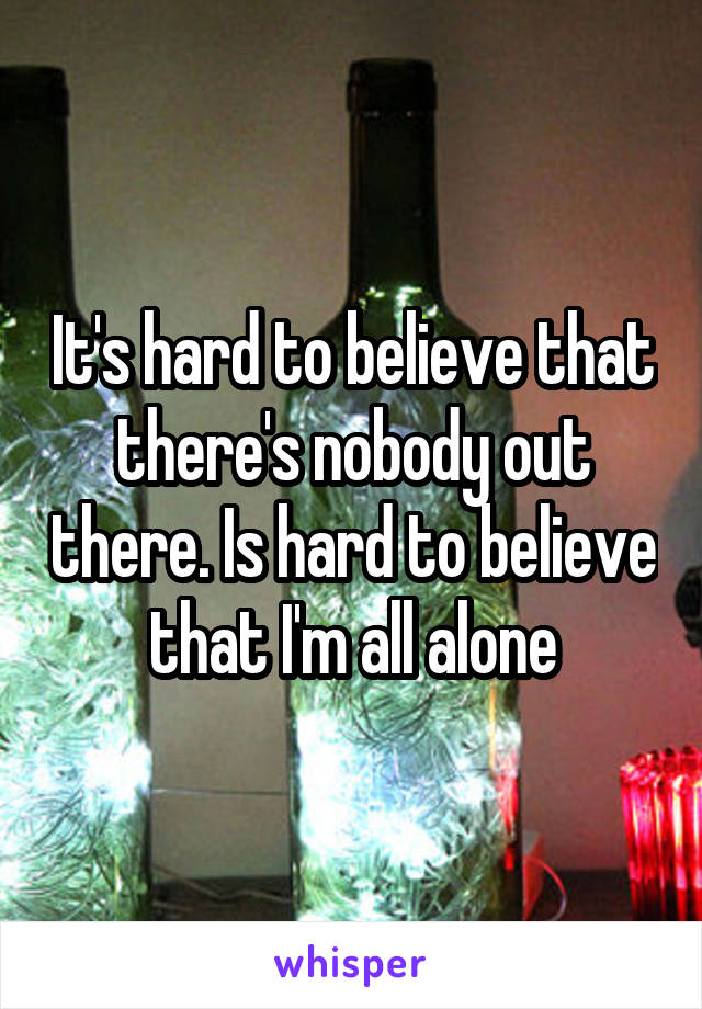 It's hard to believe that there's nobody out there. Is hard to believe that I'm all alone