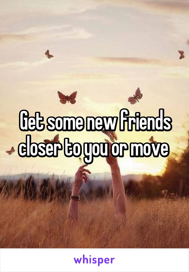 Get some new friends closer to you or move 