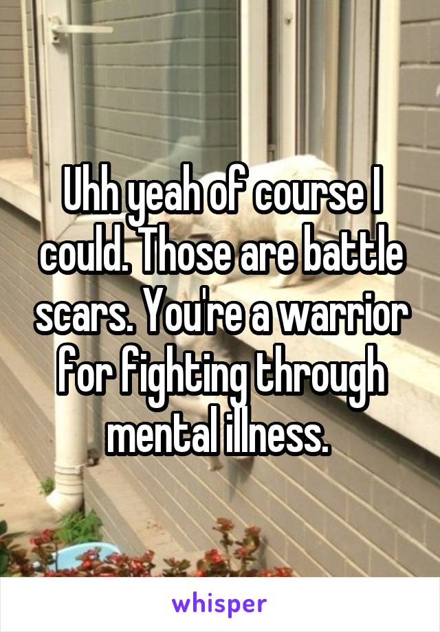 Uhh yeah of course I could. Those are battle scars. You're a warrior for fighting through mental illness. 