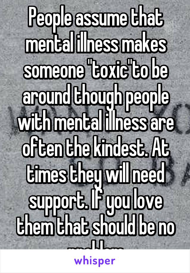 People assume that mental illness makes someone "toxic"to be around though people with mental illness are often the kindest. At times they will need support. If you love them that should be no problem