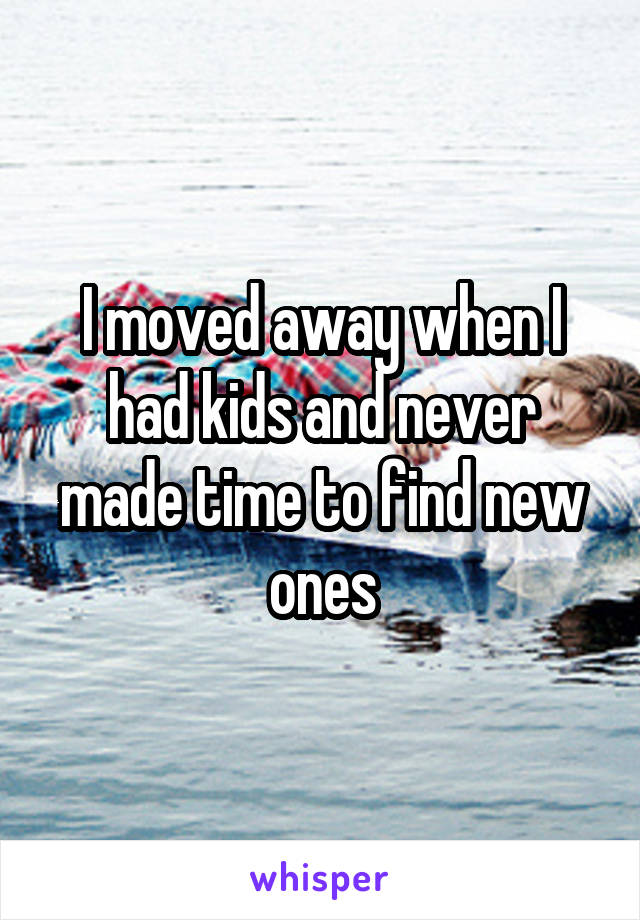 I moved away when I had kids and never made time to find new ones