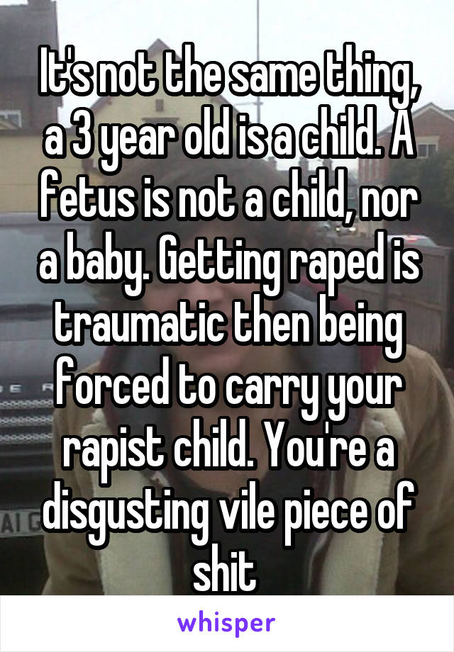 It's not the same thing, a 3 year old is a child. A fetus is not a child, nor a baby. Getting raped is traumatic then being forced to carry your rapist child. You're a disgusting vile piece of shit 