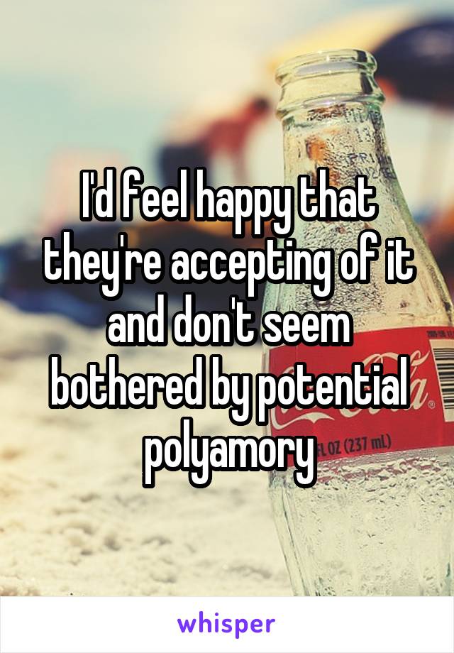 I'd feel happy that they're accepting of it and don't seem bothered by potential polyamory