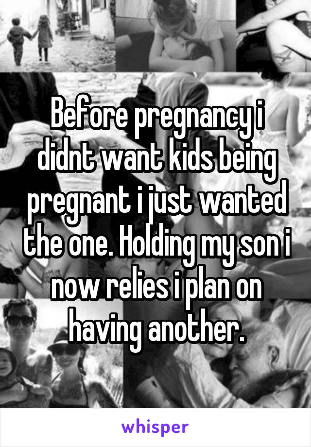 Before pregnancy i didnt want kids being pregnant i just wanted the one. Holding my son i now relies i plan on having another.