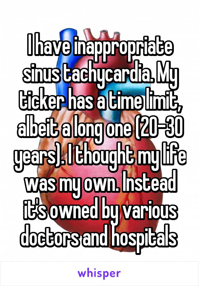 I have inappropriate sinus tachycardia. My ticker has a time limit, albeit a long one (20-30 years). I thought my life was my own. Instead it's owned by various doctors and hospitals 