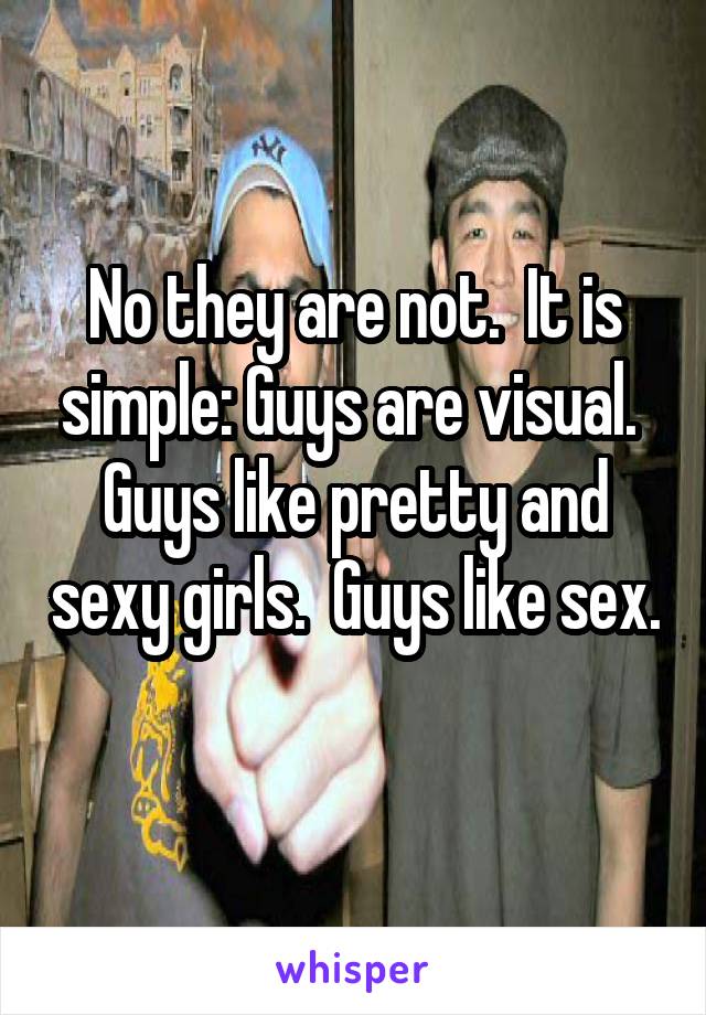 No they are not.  It is simple: Guys are visual.  Guys like pretty and sexy girls.  Guys like sex.  