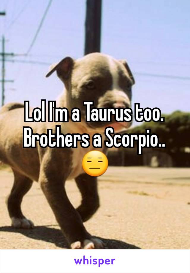 Lol I'm a Taurus too. Brothers a Scorpio.. 😑