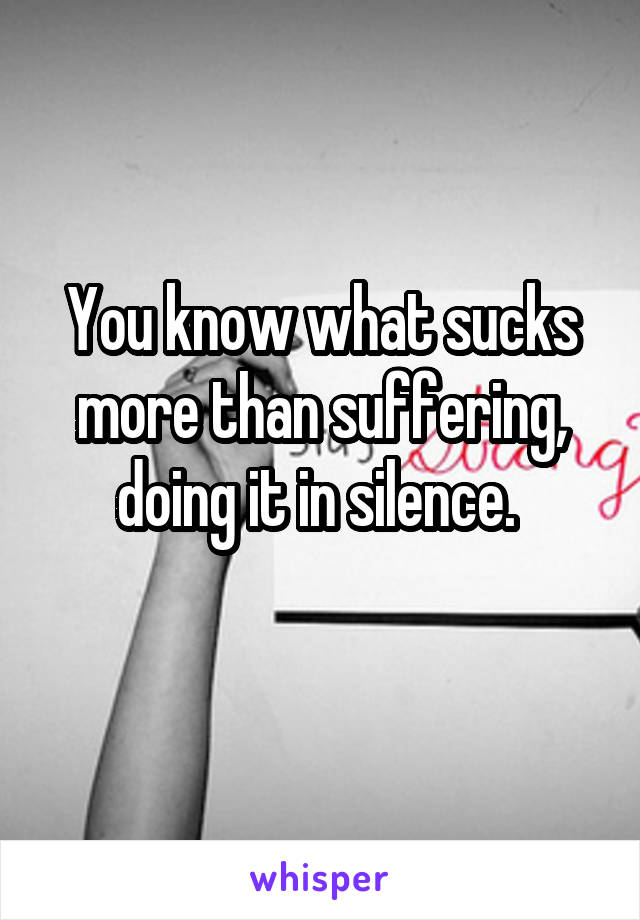 You know what sucks more than suffering, doing it in silence. 
