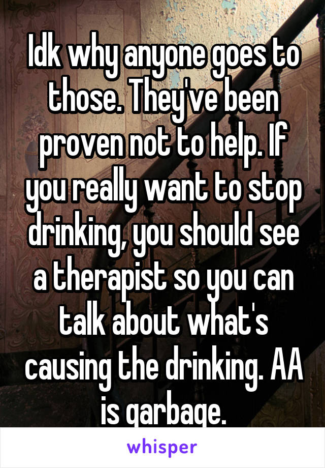 Idk why anyone goes to those. They've been proven not to help. If you really want to stop drinking, you should see a therapist so you can talk about what's causing the drinking. AA is garbage.