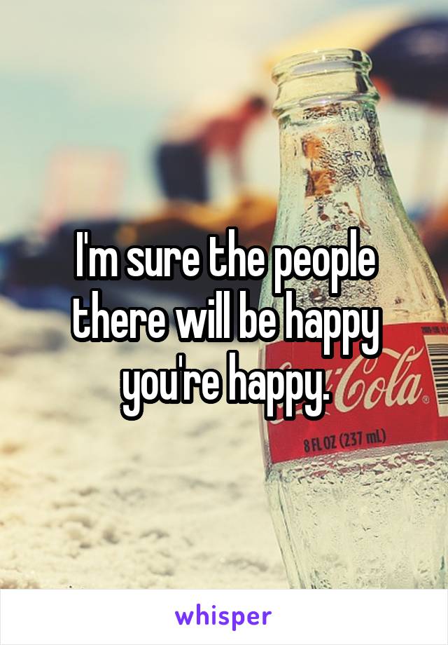 I'm sure the people there will be happy you're happy.