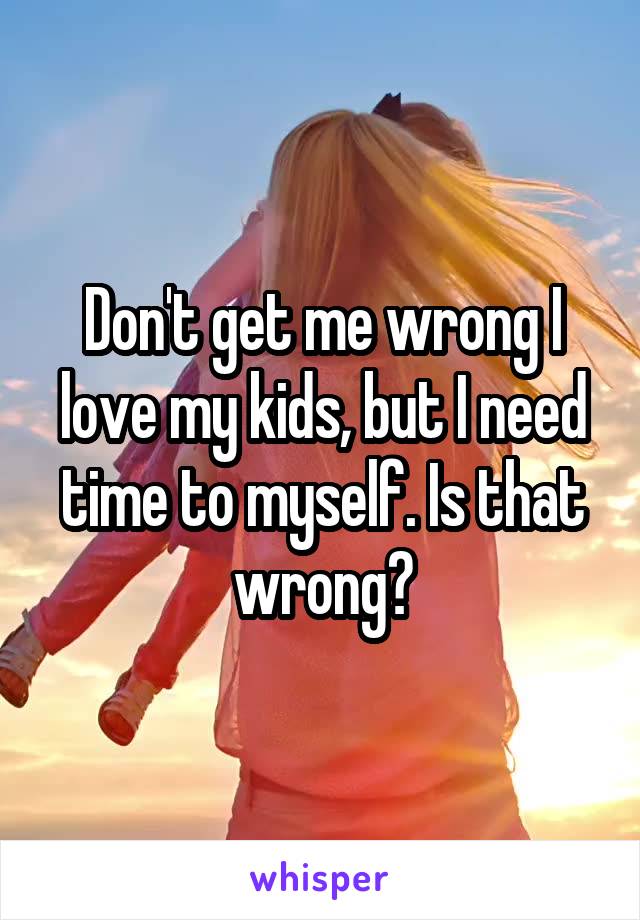 Don't get me wrong I love my kids, but I need time to myself. Is that wrong?