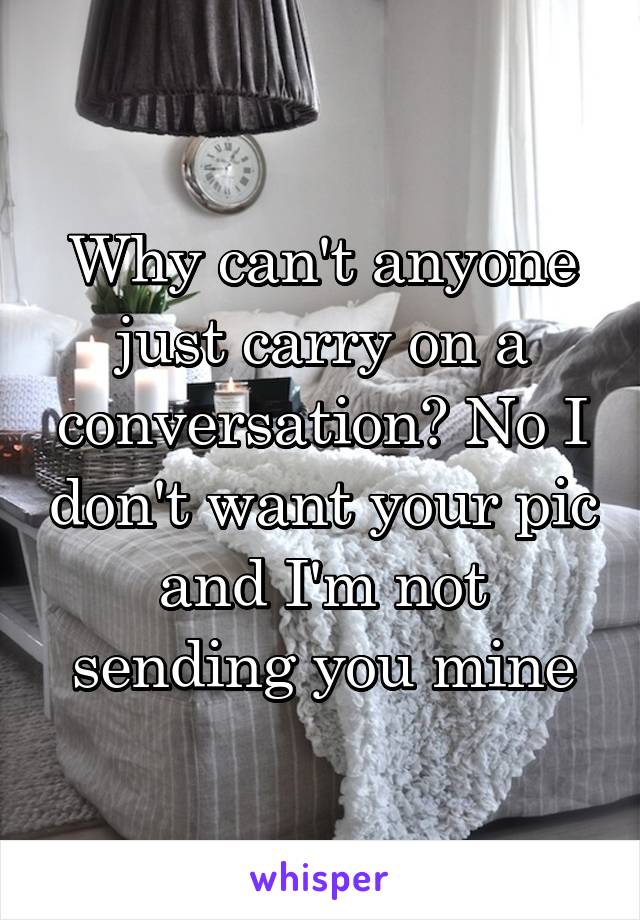 Why can't anyone just carry on a conversation? No I don't want your pic and I'm not sending you mine