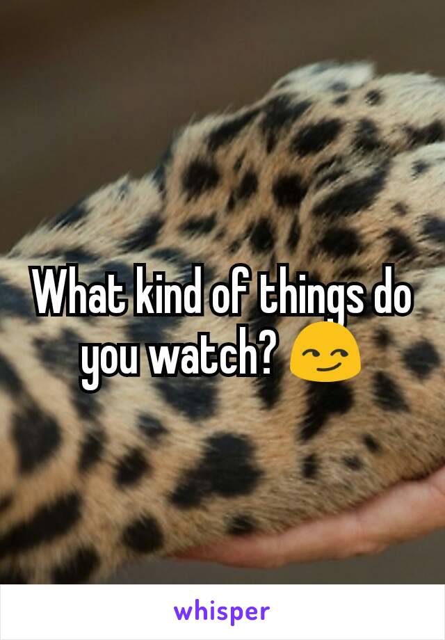 What kind of things do you watch? 😏